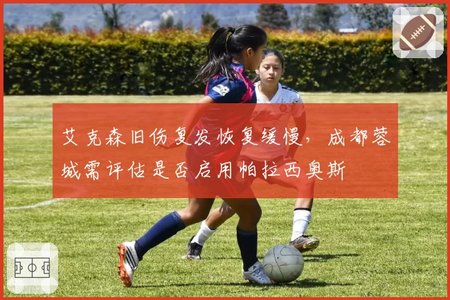 艾克森旧伤复发恢复缓慢，成都蓉城需评估是否启用帕拉西奥斯