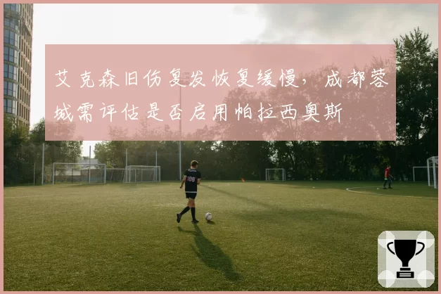 艾克森旧伤复发恢复缓慢，成都蓉城需评估是否启用帕拉西奥斯