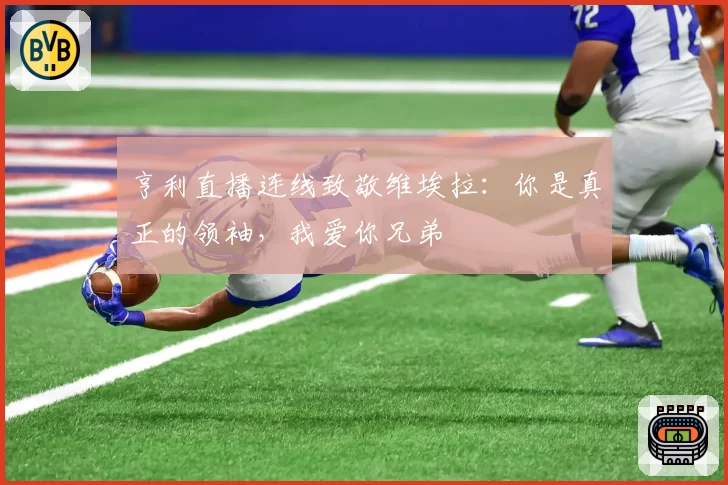 亨利直播连线致敬维埃拉：你是真正的领袖，我爱你兄弟