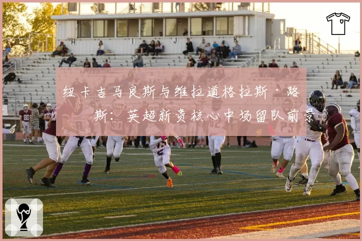 纽卡吉马良斯与维拉道格拉斯·路易斯：英超新贵核心中场留队前景对比