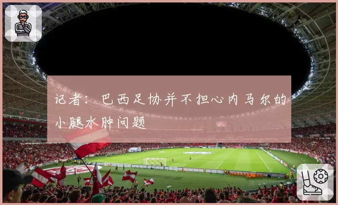 记者:巴西足协并不担心内马尔的小腿水肿问题