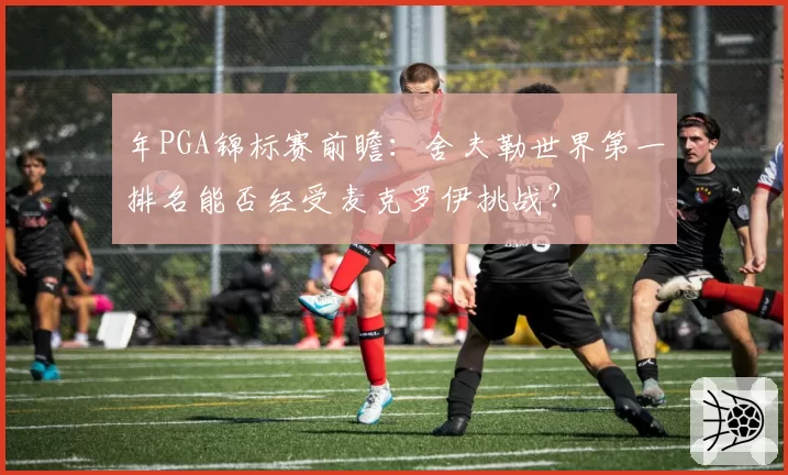 年PGA锦标赛前瞻:舍夫勒世界第一排名能否经受麦克罗伊挑战?