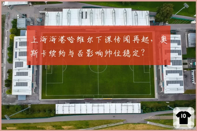 上海海港哈维尔下课传闻再起，奥斯卡续约与否影响帅位稳定？