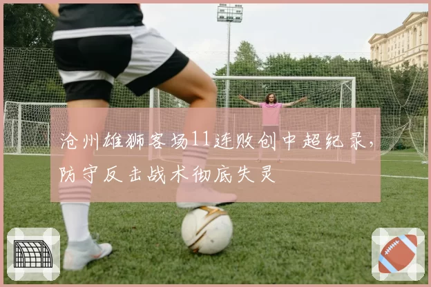 沧州雄狮客场11连败创中超纪录,防守反击战术彻底失灵