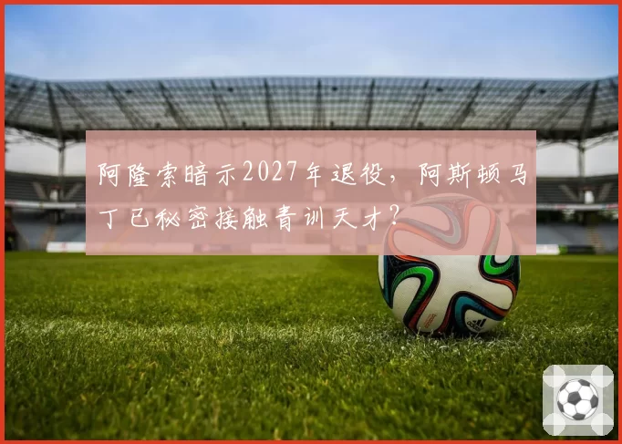 阿隆索暗示2027年退役，阿斯顿马丁已秘密接触青训天才？