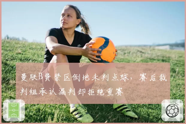 曼联B费禁区倒地未判点球,赛后裁判组承认漏判却拒绝重赛