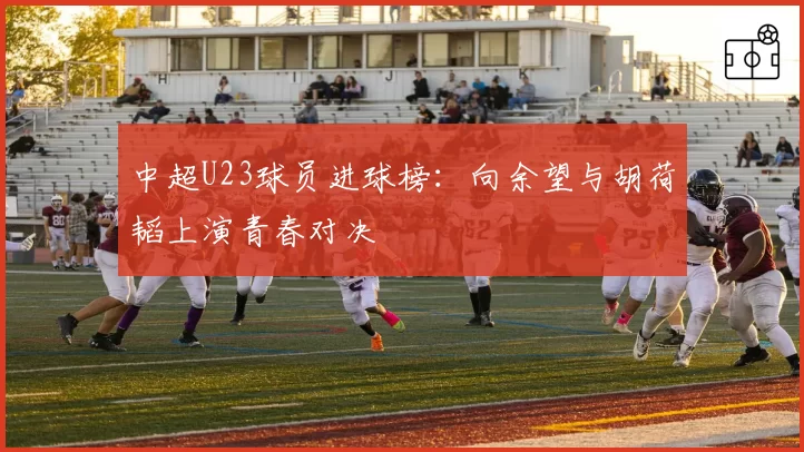 中超U23球员进球榜：向余望与胡荷韬上演青春对决