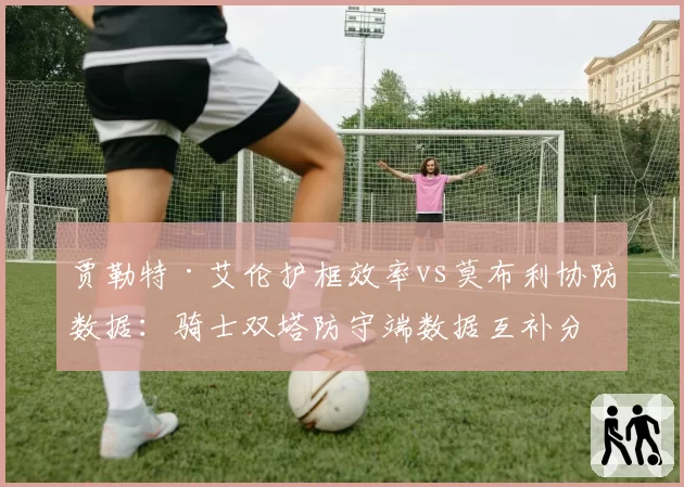 贾勒特·艾伦护框效率vs莫布利协防数据：骑士双塔防守端数据互补分析