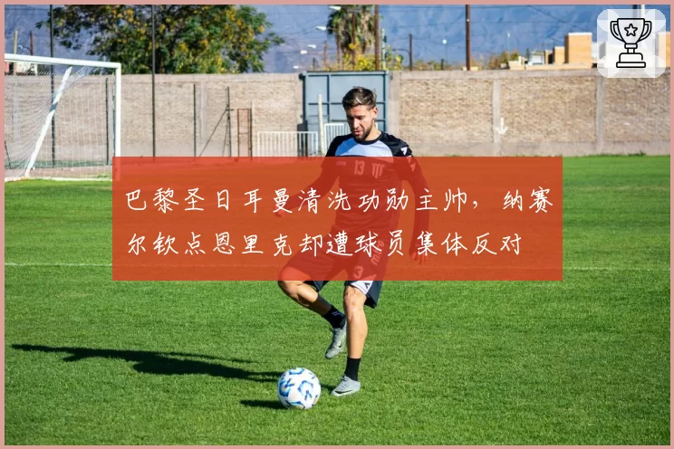 巴黎圣日耳曼清洗功勋主帅，纳赛尔钦点恩里克却遭球员集体反对