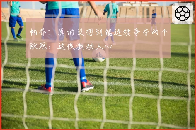 帕乔：真的没想到能连续争夺两个欧冠，这很激动人心