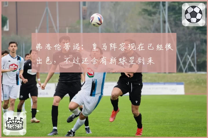 弗洛伦蒂诺:皇马阵容现在已经很出色,不过还会有新球星到来