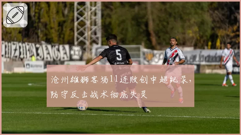 沧州雄狮客场11连败创中超纪录,防守反击战术彻底失灵