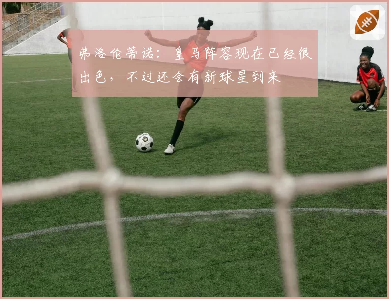 弗洛伦蒂诺:皇马阵容现在已经很出色,不过还会有新球星到来