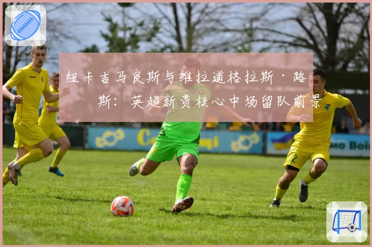 纽卡吉马良斯与维拉道格拉斯·路易斯：英超新贵核心中场留队前景对比