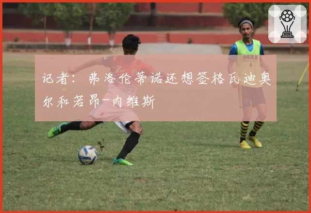 记者：弗洛伦蒂诺还想签格瓦迪奥尔和若昂-内维斯