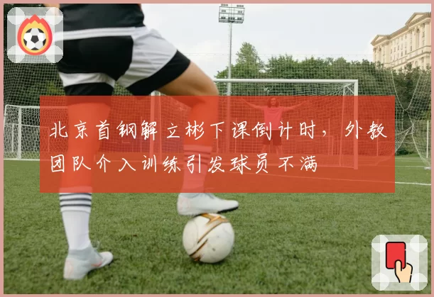 北京首钢解立彬下课倒计时，外教团队介入训练引发球员不满