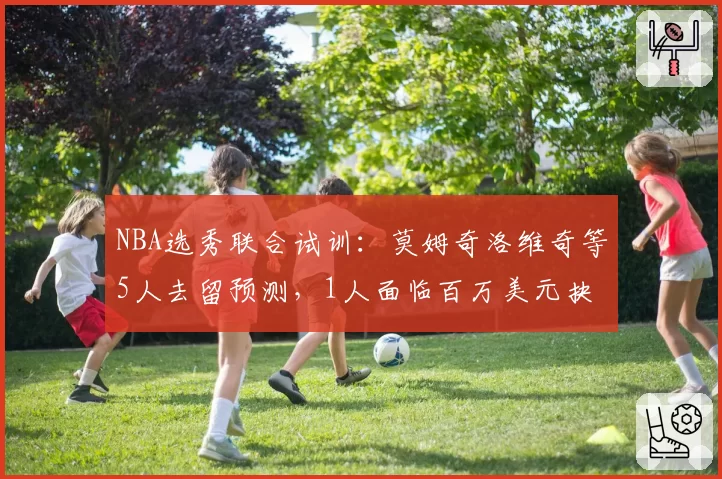 NBA选秀联合试训：莫姆奇洛维奇等5人去留预测，1人面临百万美元抉择