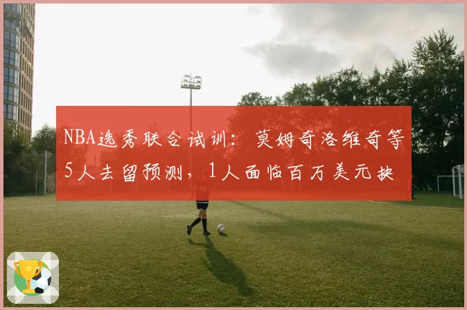 NBA选秀联合试训：莫姆奇洛维奇等5人去留预测，1人面临百万美元抉择