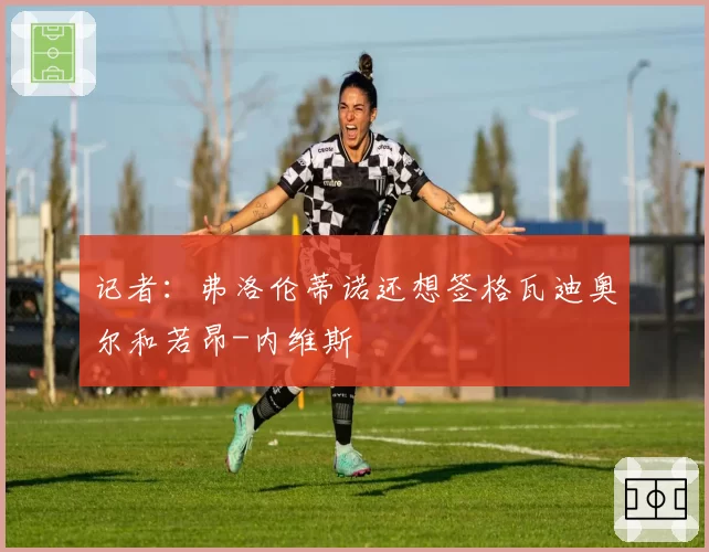 记者：弗洛伦蒂诺还想签格瓦迪奥尔和若昂-内维斯