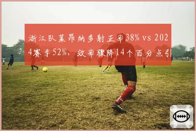 浙江队莱昂纳多射正率38% vs 2024赛季52%，效率骤降14个百分点引发状态质疑