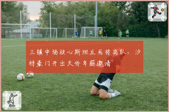 三镇中场核心斯坦丘或将离队,沙特豪门开出天价年薪邀请