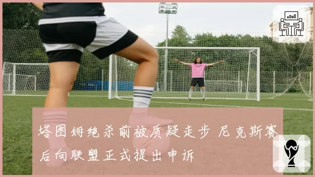 塔图姆绝杀前被质疑走步 尼克斯赛后向联盟正式提出申诉