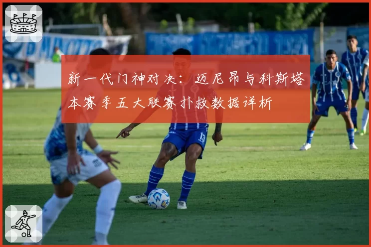 新一代门神对决:迈尼昂与科斯塔本赛季五大联赛扑救数据详析