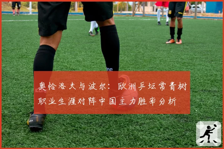 奥恰洛夫与波尔：欧洲乒坛常青树职业生涯对阵中国主力胜率分析