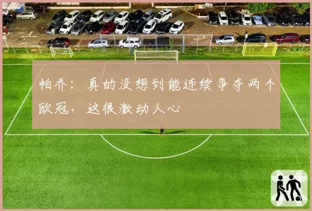 帕乔：真的没想到能连续争夺两个欧冠，这很激动人心