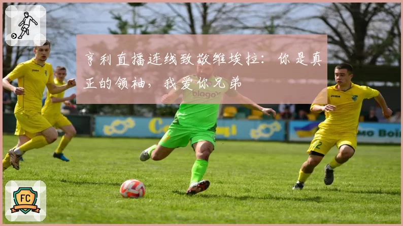 亨利直播连线致敬维埃拉：你是真正的领袖，我爱你兄弟