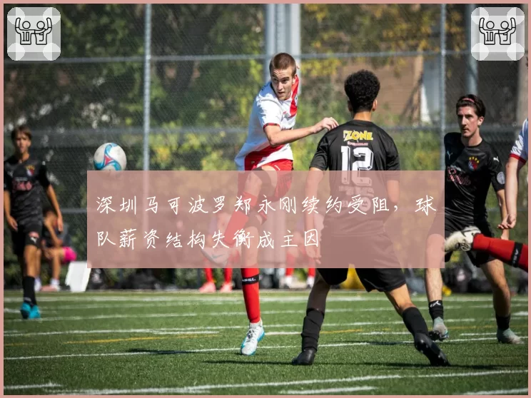 深圳马可波罗郑永刚续约受阻,球队薪资结构失衡成主因
