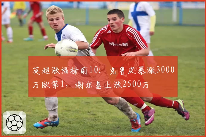 英超涨幅榜前10:克鲁皮暴涨3000万欧第1,谢尔基上涨2500万