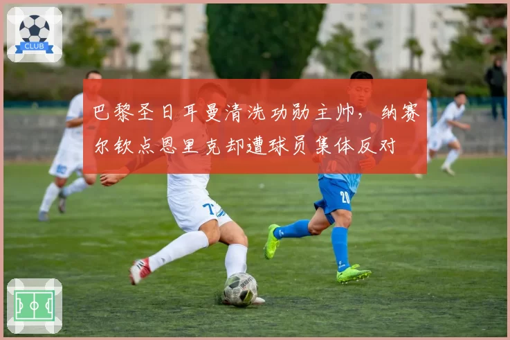 巴黎圣日耳曼清洗功勋主帅，纳赛尔钦点恩里克却遭球员集体反对