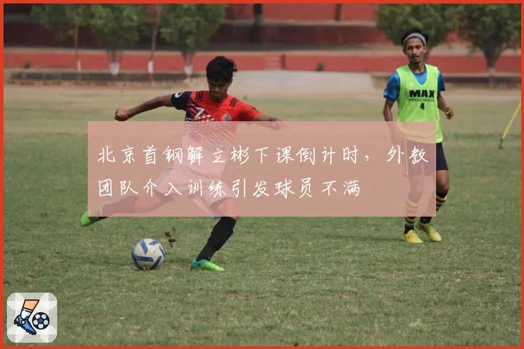 北京首钢解立彬下课倒计时，外教团队介入训练引发球员不满