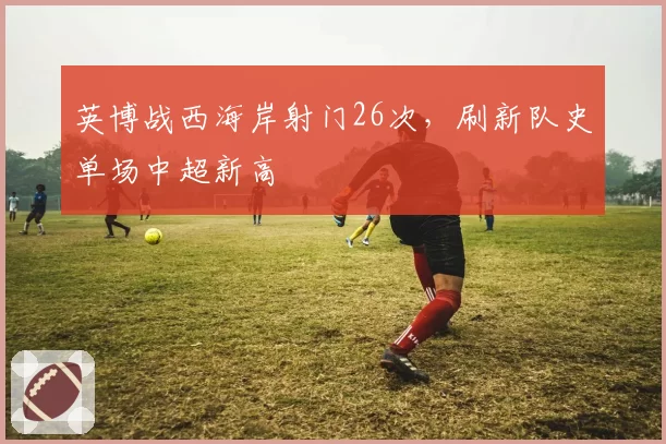 英博战西海岸射门26次，刷新队史单场中超新高