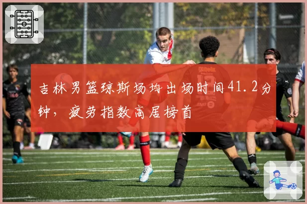 吉林男篮琼斯场均出场时间41.2分钟，疲劳指数高居榜首