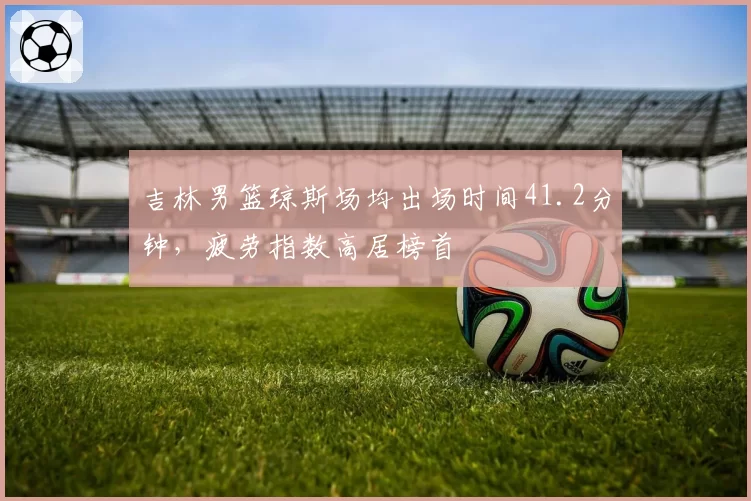 吉林男篮琼斯场均出场时间41.2分钟，疲劳指数高居榜首