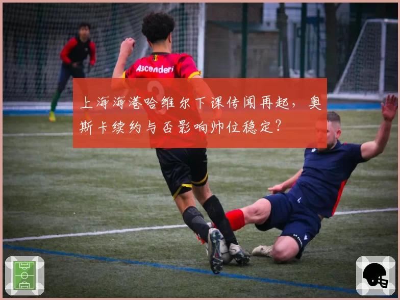 上海海港哈维尔下课传闻再起，奥斯卡续约与否影响帅位稳定？