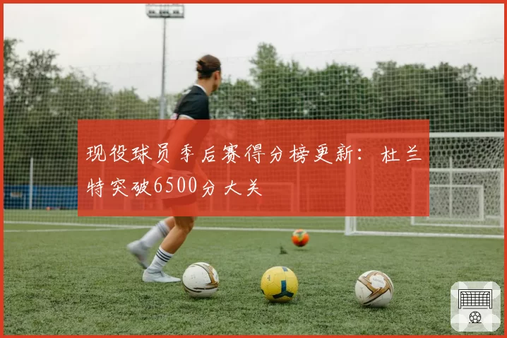 现役球员季后赛得分榜更新：杜兰特突破6500分大关