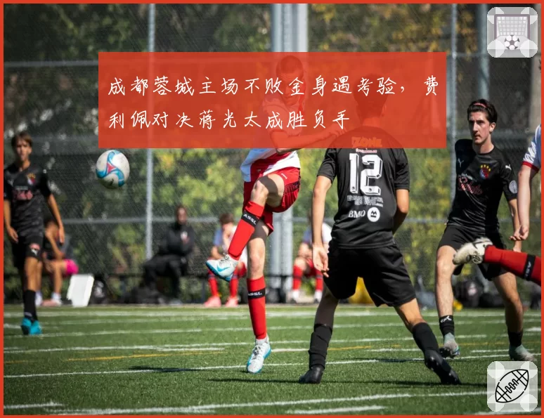 成都蓉城主场不败金身遇考验,费利佩对决蒋光太成胜负手