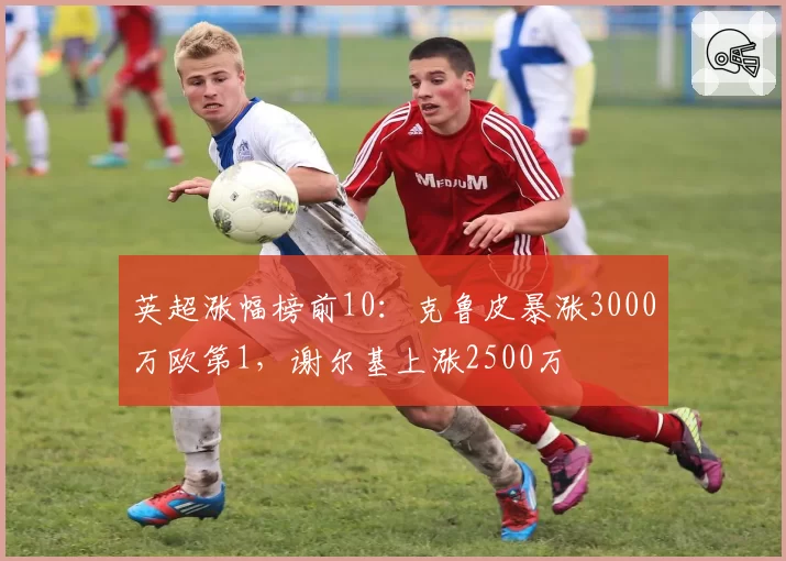 英超涨幅榜前10:克鲁皮暴涨3000万欧第1,谢尔基上涨2500万