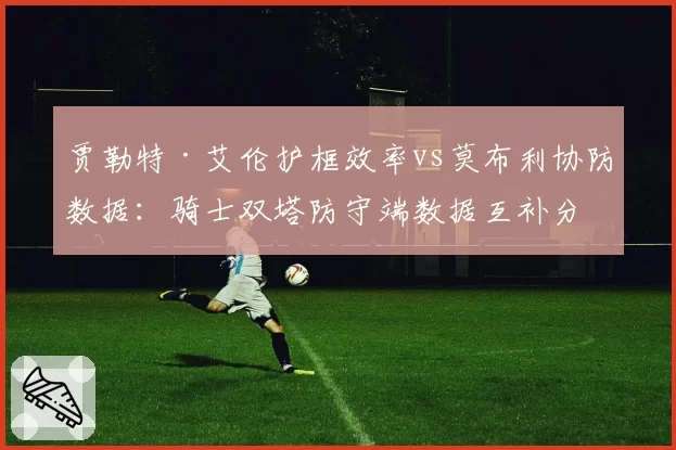 贾勒特·艾伦护框效率vs莫布利协防数据：骑士双塔防守端数据互补分析